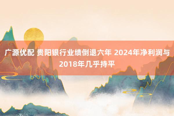 广源优配 贵阳银行业绩倒退六年 2024年净利润与2018年几乎持平
