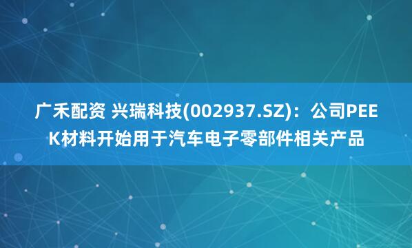 广禾配资 兴瑞科技(002937.SZ)：公司PEEK材料开始用于汽车电子零部件相关产品