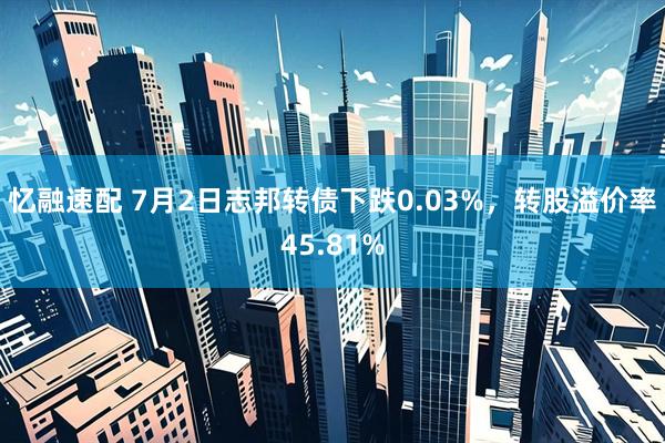 忆融速配 7月2日志邦转债下跌0.03%，转股溢价率45.81%