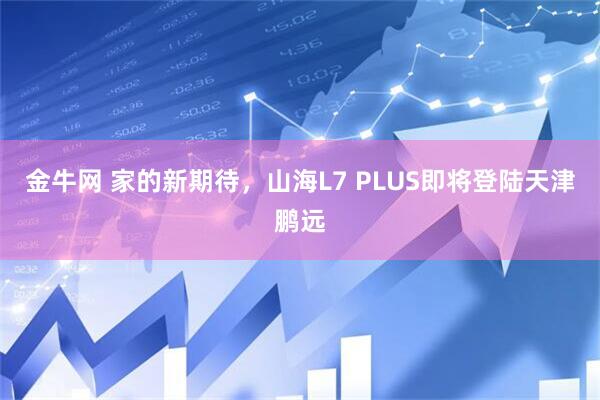 金牛网 家的新期待，山海L7 PLUS即将登陆天津鹏远