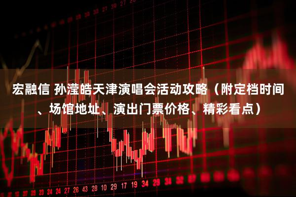 宏融信 孙滢皓天津演唱会活动攻略（附定档时间、场馆地址、演出门票价格、精彩看点）