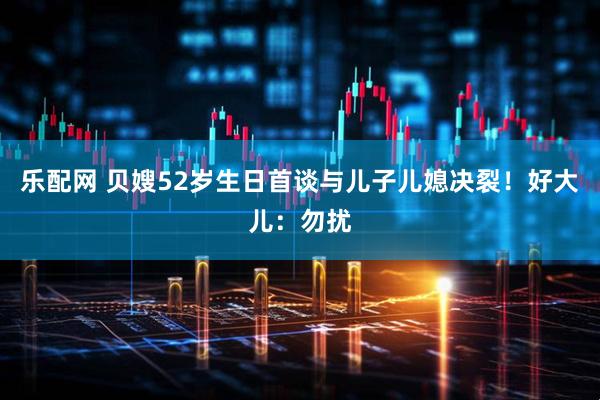 乐配网 贝嫂52岁生日首谈与儿子儿媳决裂！好大儿：勿扰
